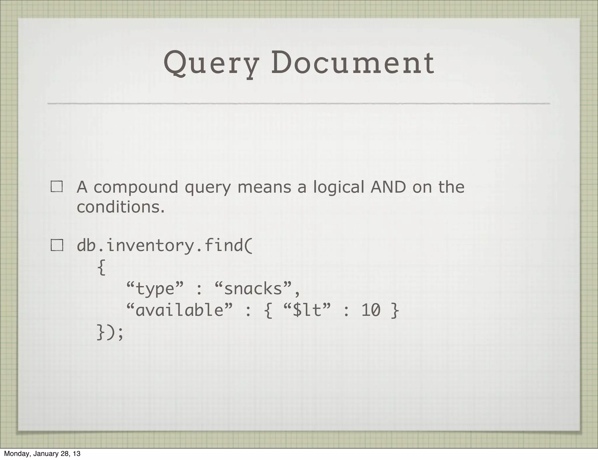 Query Document

                                                        Query Object

                     Each key/value pair in the query document imposes a
                     condition on the results (objects that match).

                     db.movies.find({ “genre” : “indie” });

                     db.books.find({“pages” : { “$gt” : 100 }});




Thursday, January 31, 13
 