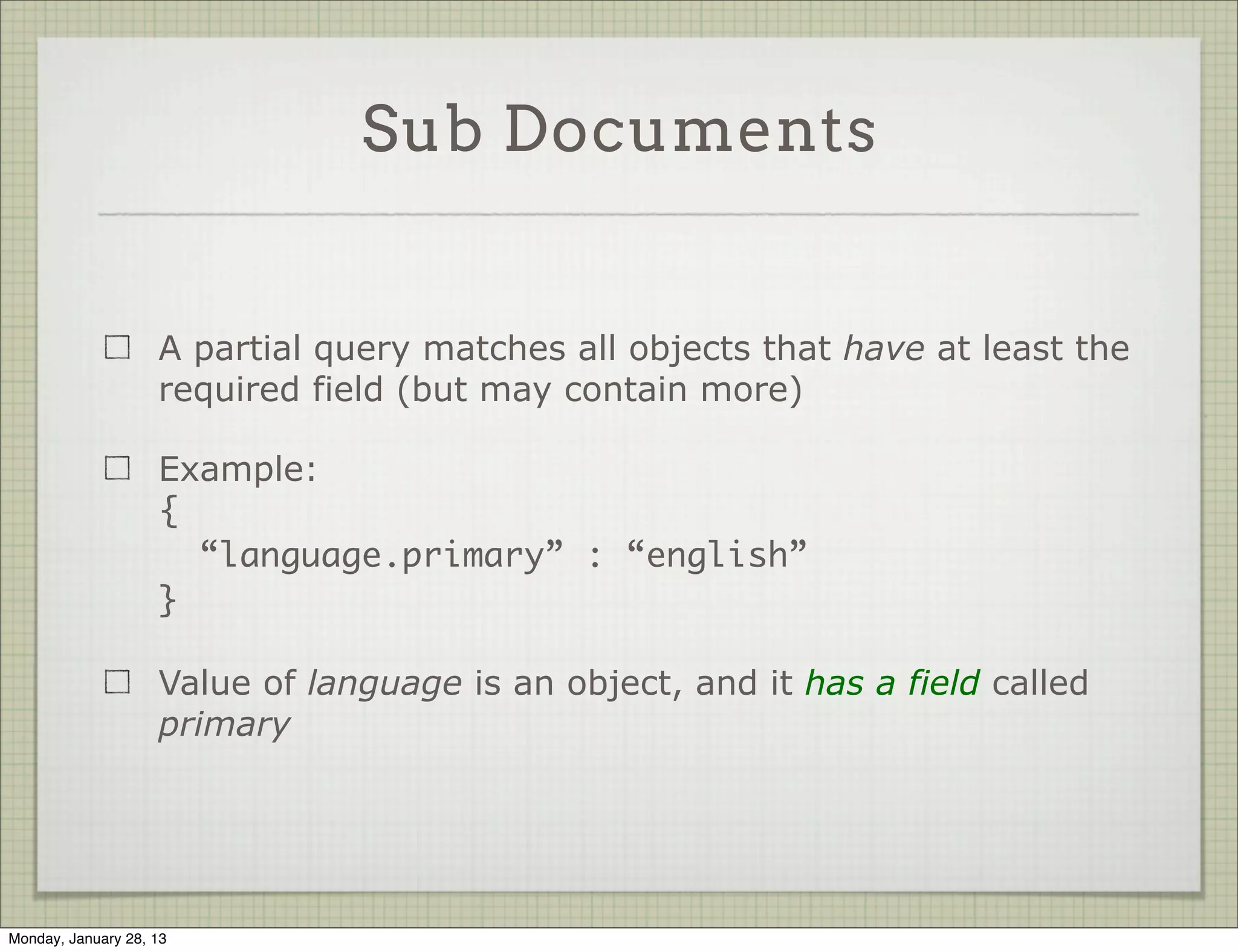 Sub Documents


                     If your document has sub-documents, it’s possible to
                     query by a full sub document or look for a partial match

                     Full sub-document query means subdocument is exactly
                     as specified in the query

                     Example:

                     { ISBN : { “ISBN-10” : “1906465592”,
                                “ISBN-13” : “978-1906465599” }}




Thursday, January 31, 13
 