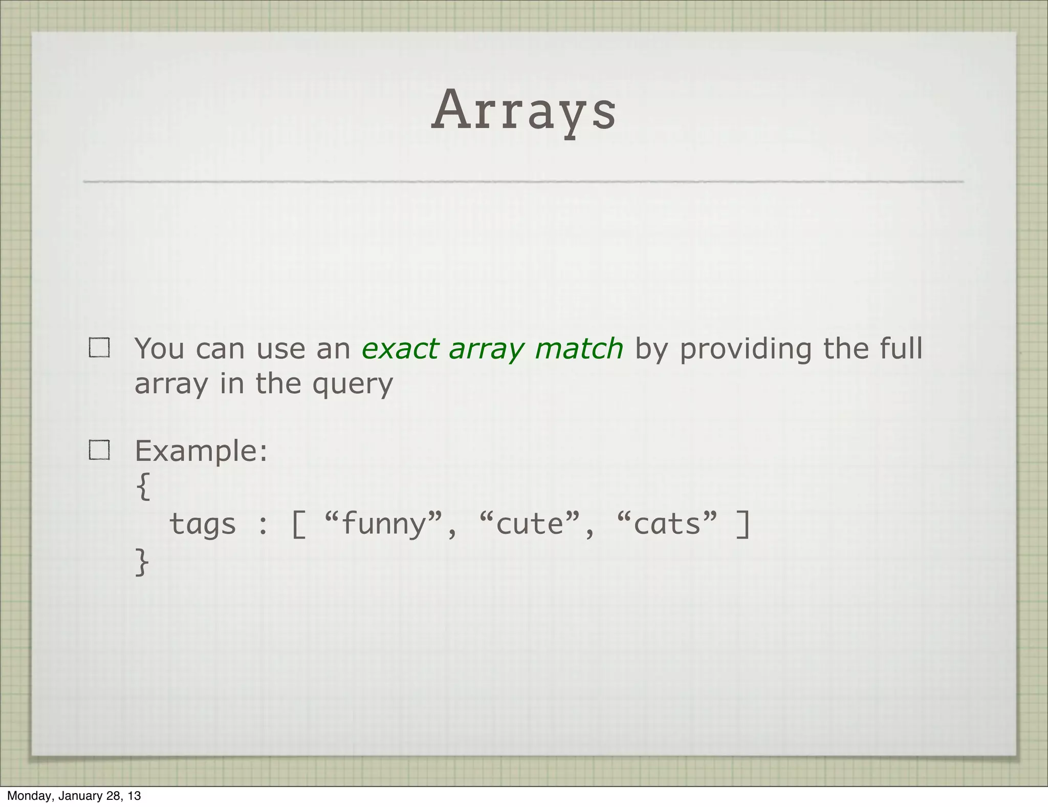 Sub Documents


                     A partial query matches all objects that have at least the
                     required field (but may contain more)

                     Example:
                     {
                       “language.primary” : “english”
                     }

                     Value of language is an object, and it has a field called
                     primary




Thursday, January 31, 13
 