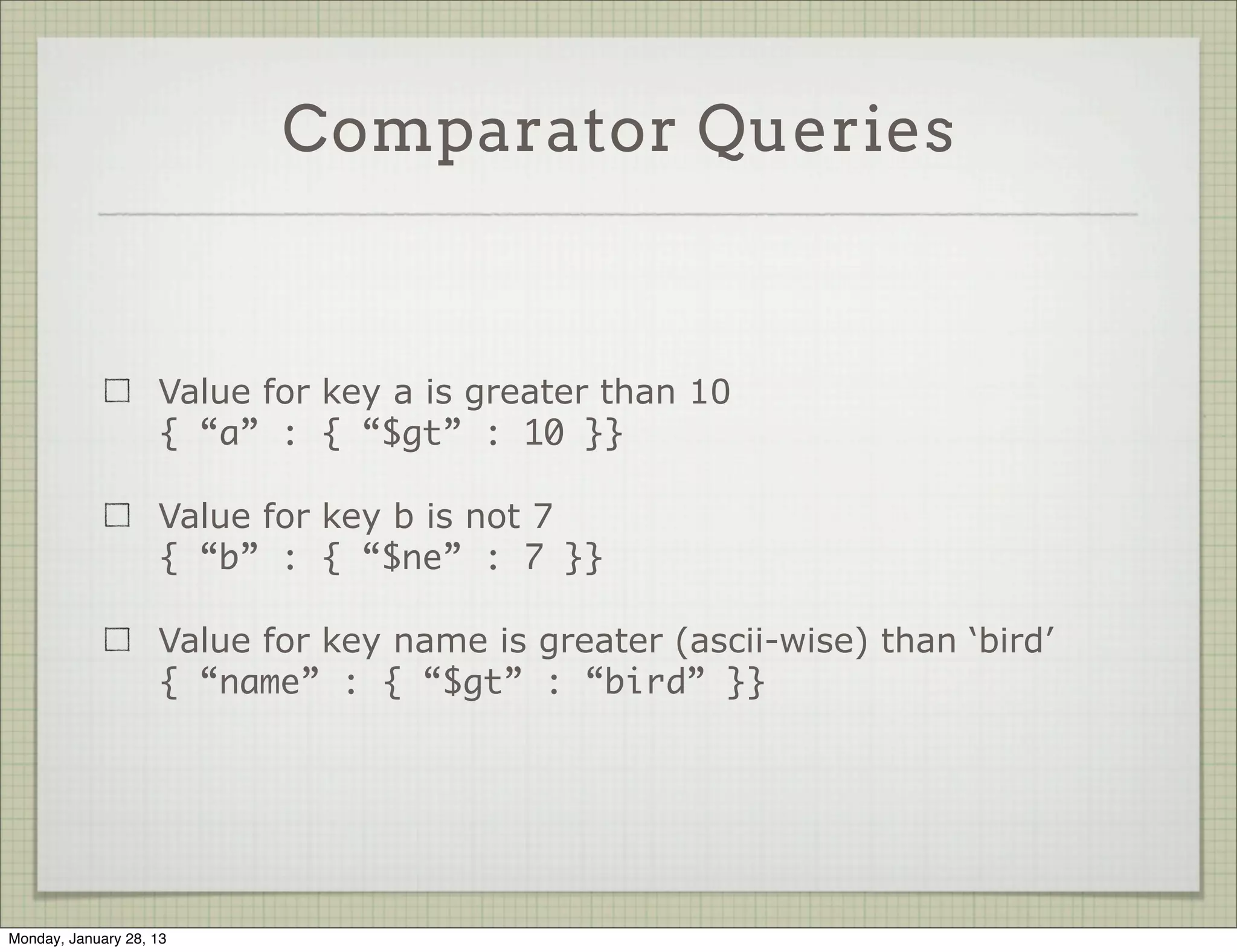 Query Operators



                     Complex queries are performed with special operators.

                     These are reserved words starting with a $

                     Some of them: $gt, $gte, $lt, $lte, $ne, $in, $nin, $all,
                     $or, $not




Thursday, January 31, 13
 