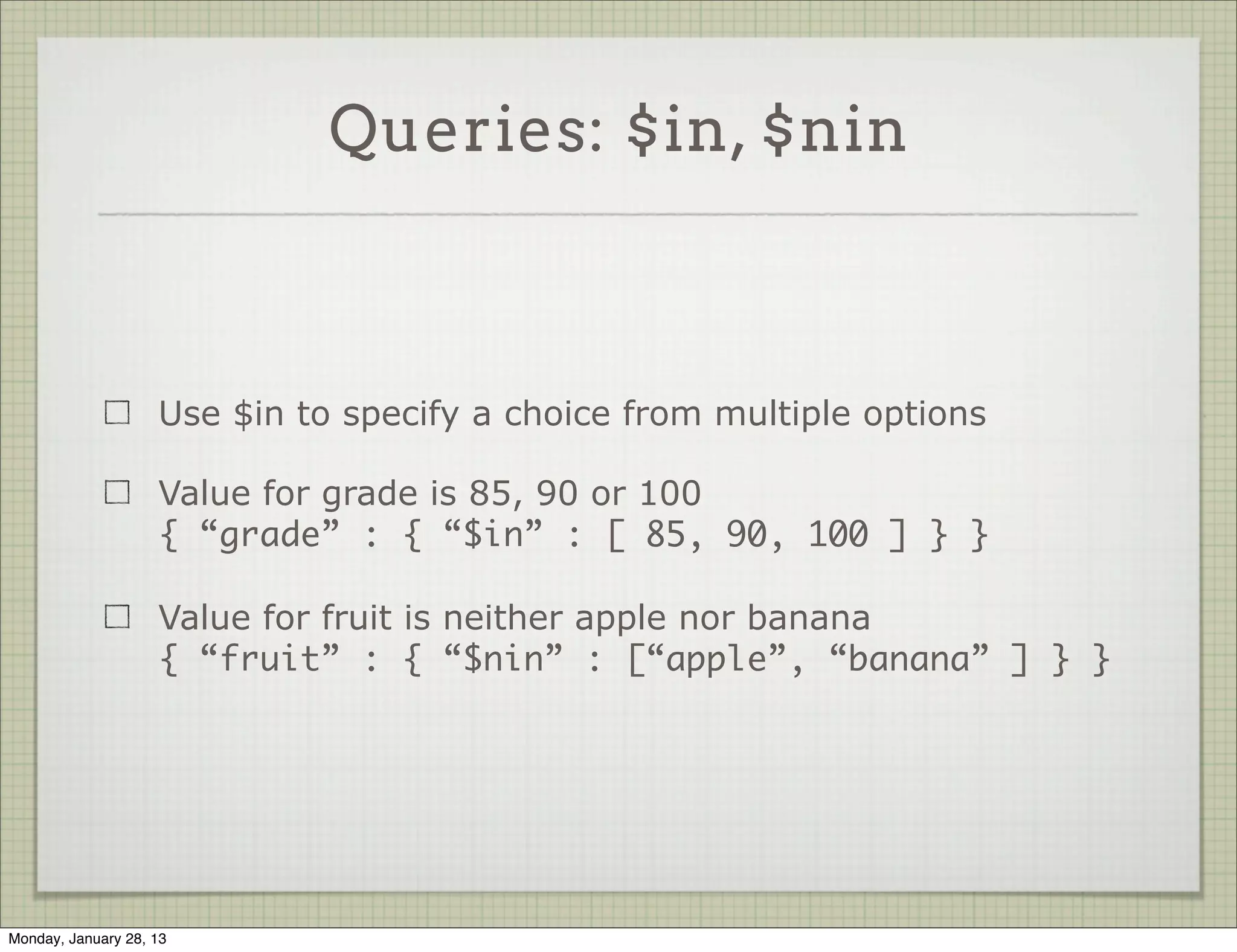 Comparator Queries


                     Value for key a is greater than 10
                     { “a” : { “$gt” : 10 }}

                     Value for key b is not 7
                     { “b” : { “$ne” : 7 }}

                     Value for key name is greater (dictionary sort) than
                     ‘bird’
                     { “name” : { “$gt” : “bird” }}




Thursday, January 31, 13
 