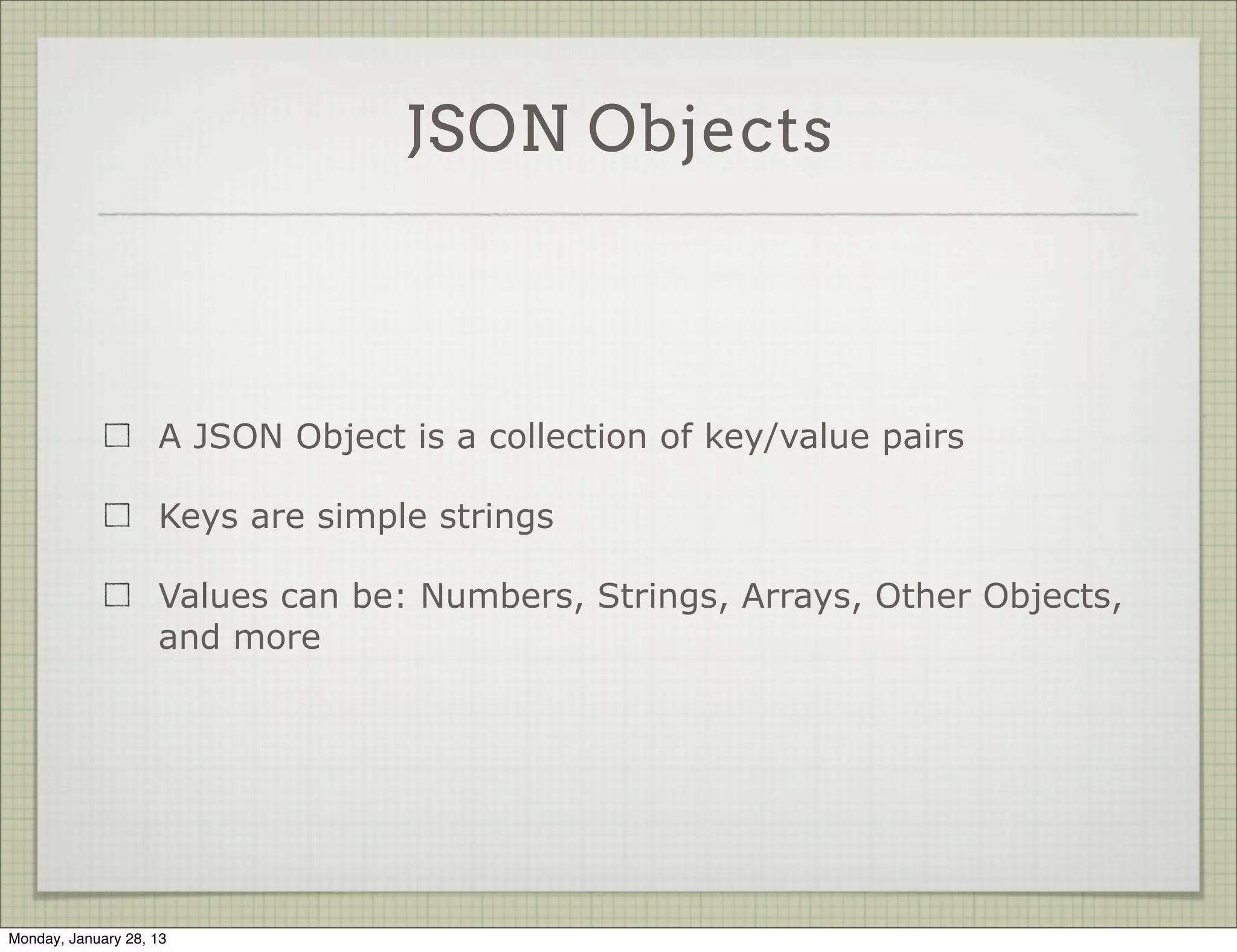 JSON Objects



                     A JSON Object is a collection of key/value pairs

                     Keys are simple strings

                     Values can be: Numbers, Strings, Arrays, Other Objects,
                     and more




Thursday, January 31, 13
 