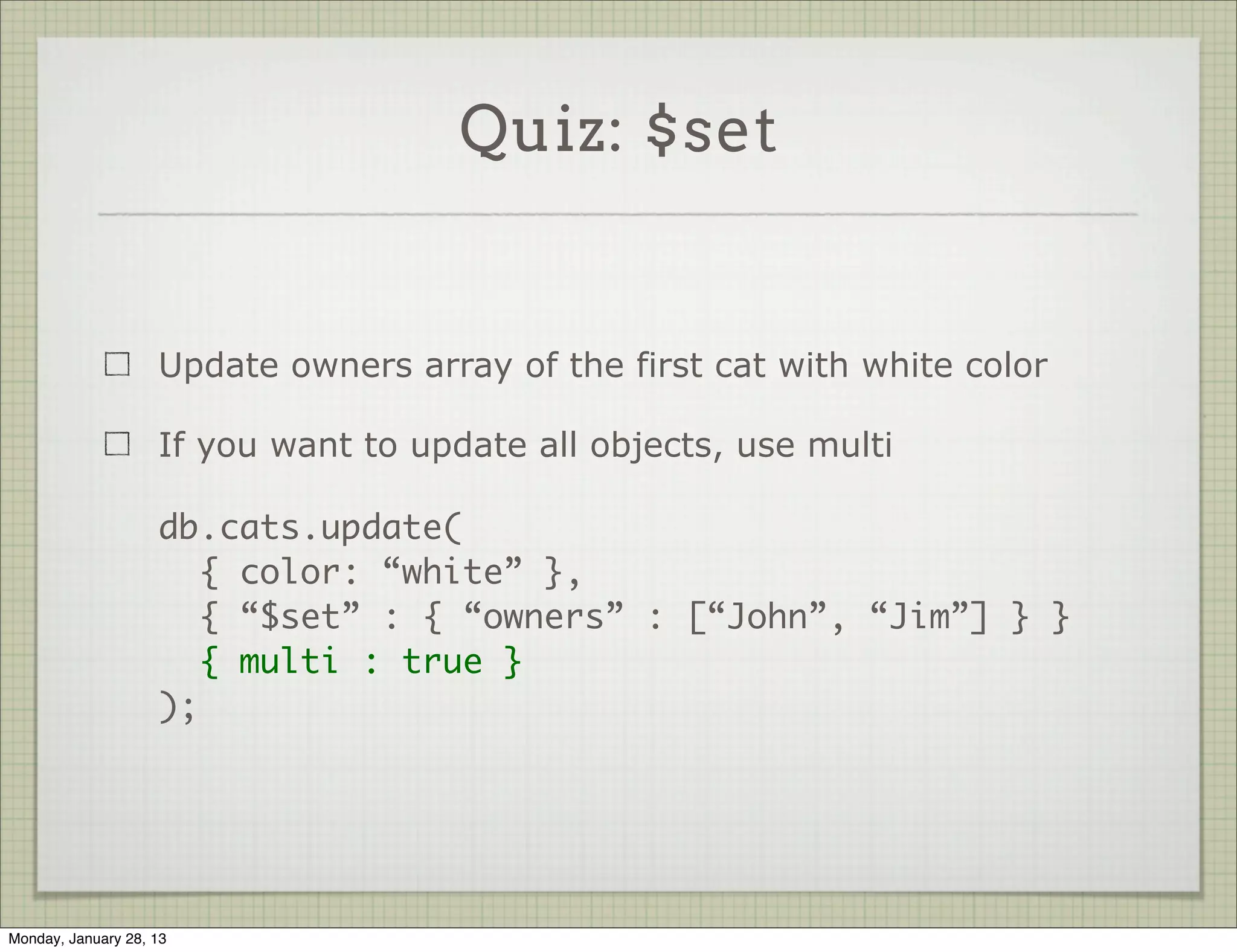 Quiz: $set



                     What happens here ?

                     db.cats.update(
                        { color: “white” },
                        { “$set” : { “owners” : [“John”, “Jim”] } }
                     );




Thursday, January 31, 13
 