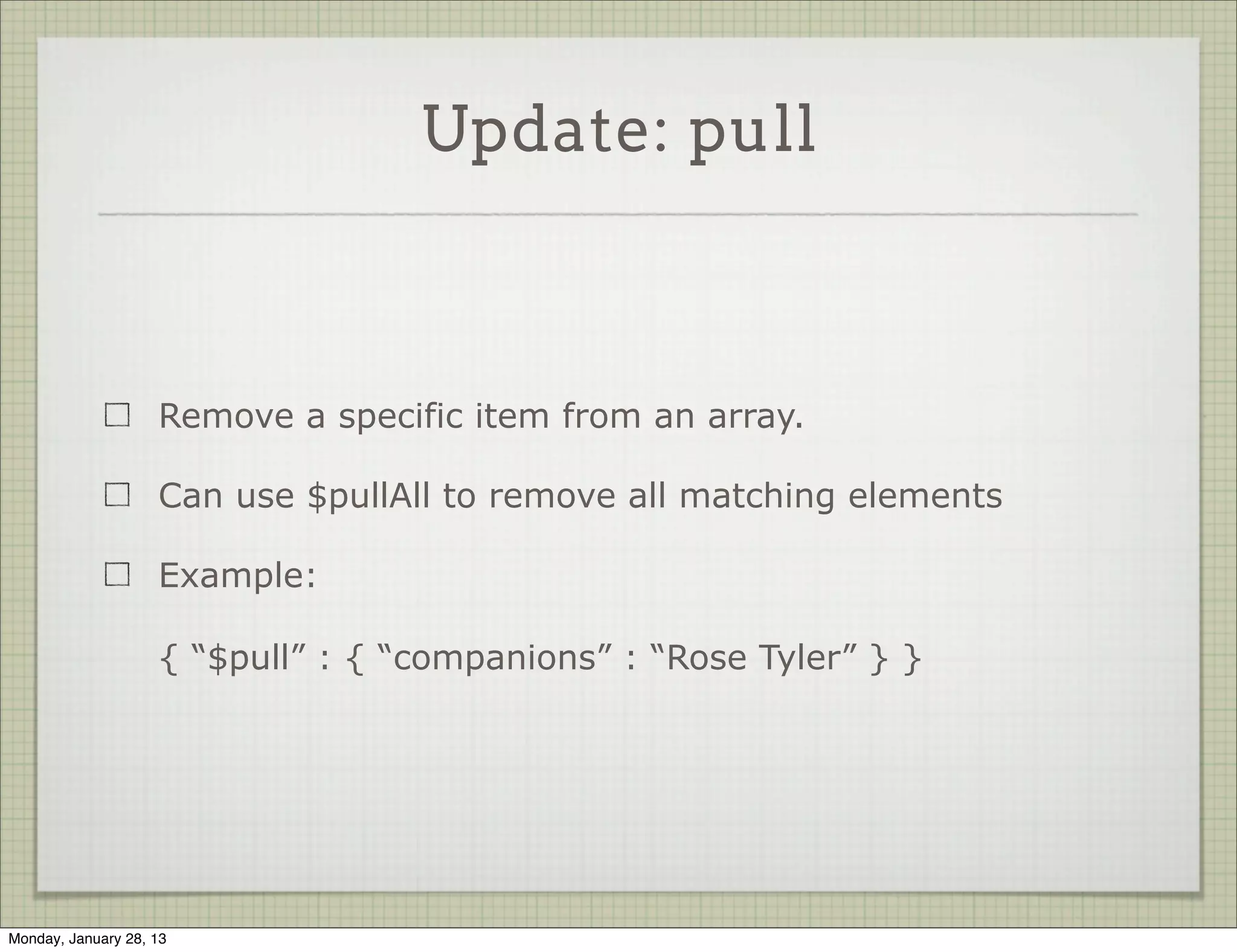 Update: pop


                     pop removes items of an array

                     Use a value of 1 to remove the last element

                     Use a value of -1 to remove the first element

                     Example:

                     { “$pop” : { “companions” : 1 } }




Thursday, January 31, 13
 