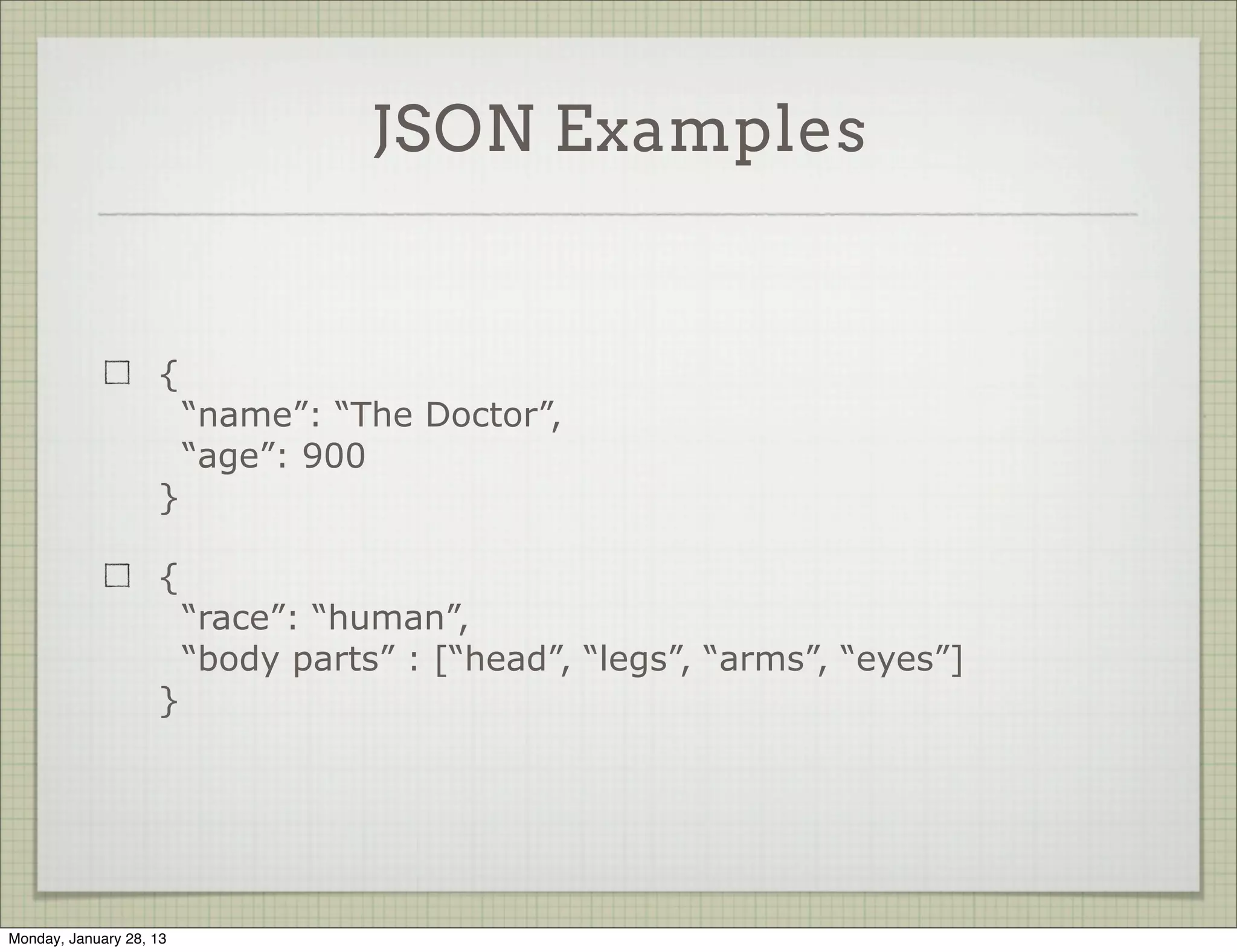 JSON Examples


                     {
                           “name”: “The Doctor”,
                           “age”: 900
                     }

                     {
                           “race”: “human”,
                           “body parts” : [“head”, “legs”, “arms”, “eyes”]
                     }




Thursday, January 31, 13
 