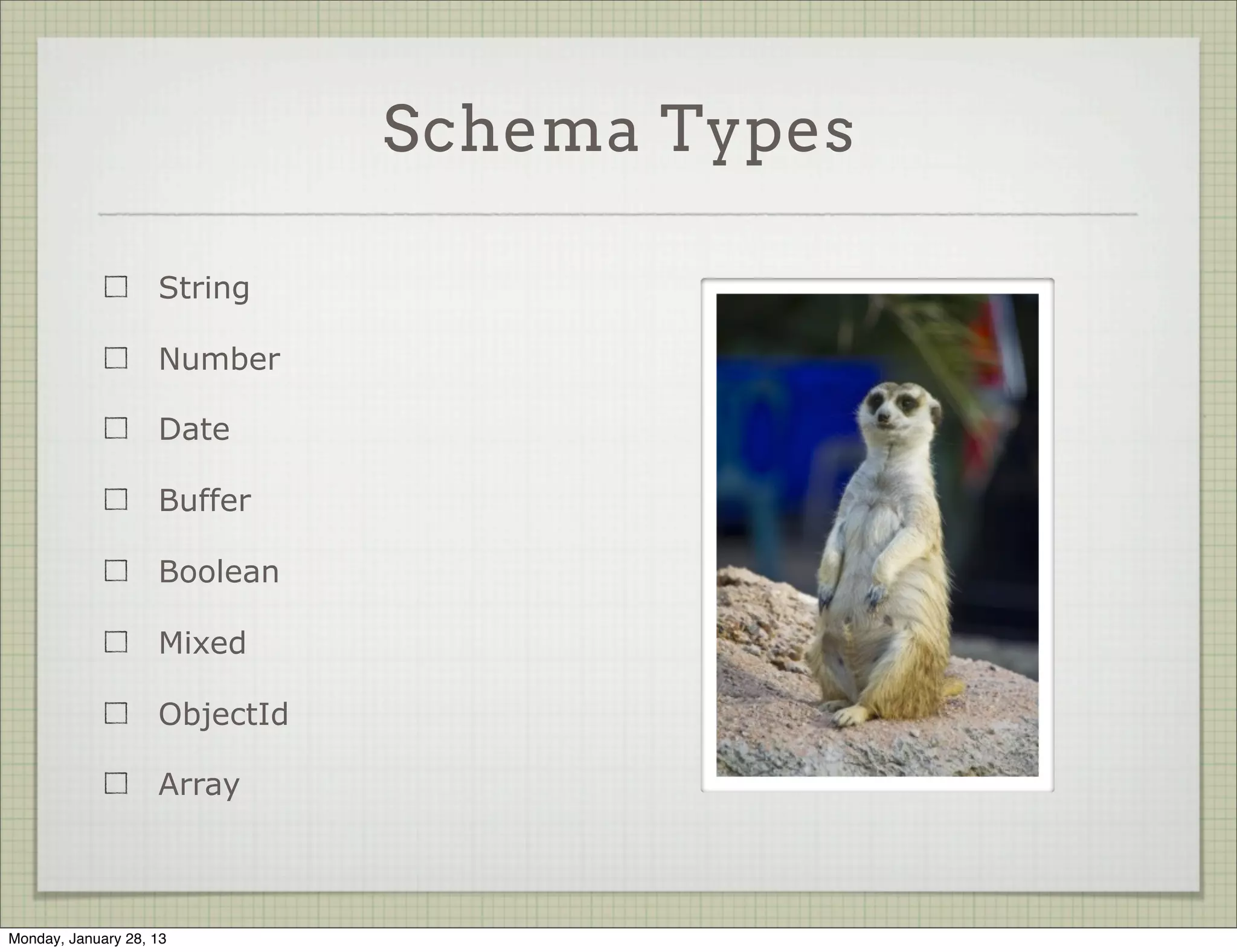 Schema Definitions


                                                new Schema({
                                                  title: String,
                     A schema takes a
                                                  body:   String,
                     description object
                                                  date:   Date,
                     which specifies its keys
                                                  hidden: Boolean,
                     and their types              meta: {
                                                    votes: Number,
                     Types are mostly               favs: Number
                     normal JS                    }
                                                });




Thursday, January 31, 13
 
