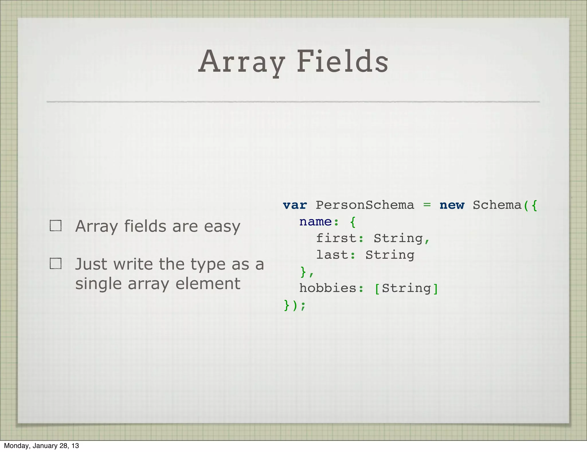 Nested Objects



                                                var PersonSchema = new Schema({
                     Creating nested objects      name: {
                                                    first: String,
                     is easy
                                                    last: String
                                                  }
                     Just assign an object as   });
                     the value




Thursday, January 31, 13
 