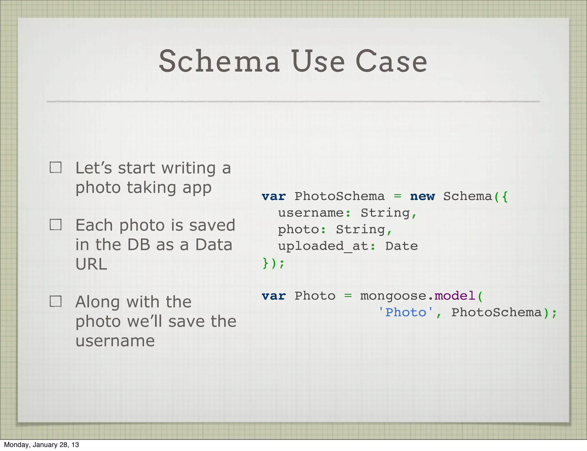 Array Fields



                                                var PersonSchema = new Schema({
                     Array fields are easy        name: {
                                                    first: String,
                                                    last: String
                     Just write the type as a     },
                     single array element         hobbies: [String]
                                                });




Thursday, January 31, 13
 