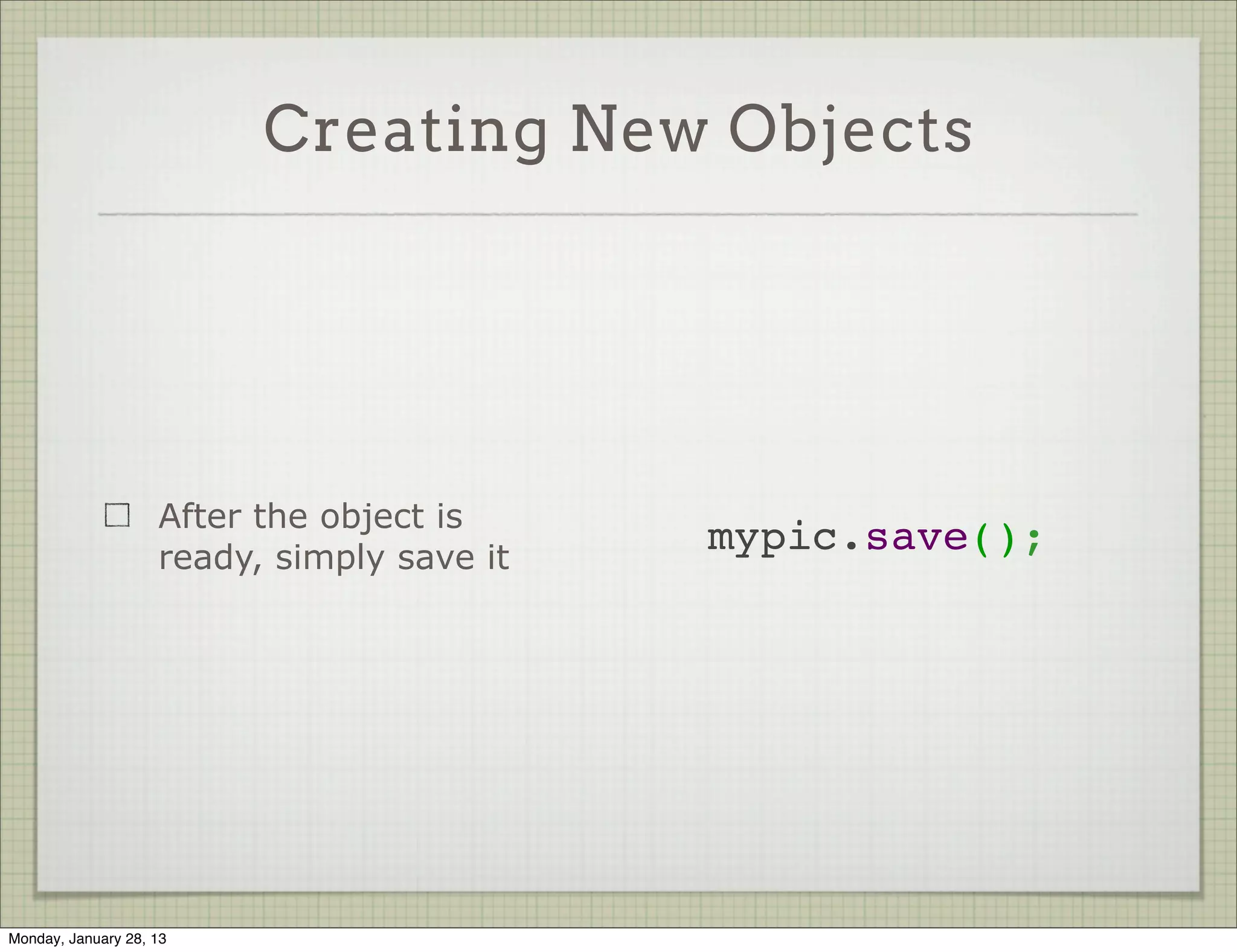 Creating New Objects



                     Create a new object
                     by instantiating the   var mypic = new Photo({
                                              username: 'ynon',
                     model                    photo: 'foo',
                                              uploaded_at: new Date()
                     Pass the values to     });
                     the ctor




Thursday, January 31, 13
 