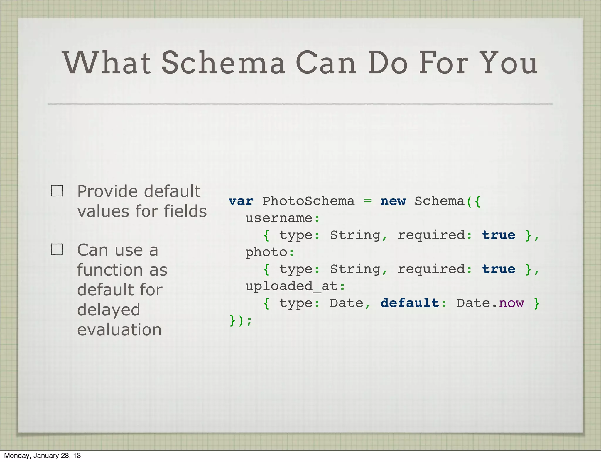What Schema Can Do For You


                     Add validations on   var PhotoSchema = new Schema({
                     the fields             username:
                                             { type: String, required: true },
                     Stock validators:      photo:
                                             { type: String, required: true },
                     required, min, max
                                            uploaded_at: Date
                     Can also create      });
                     custom validators

                     Validation happens
                     on save




Thursday, January 31, 13
 