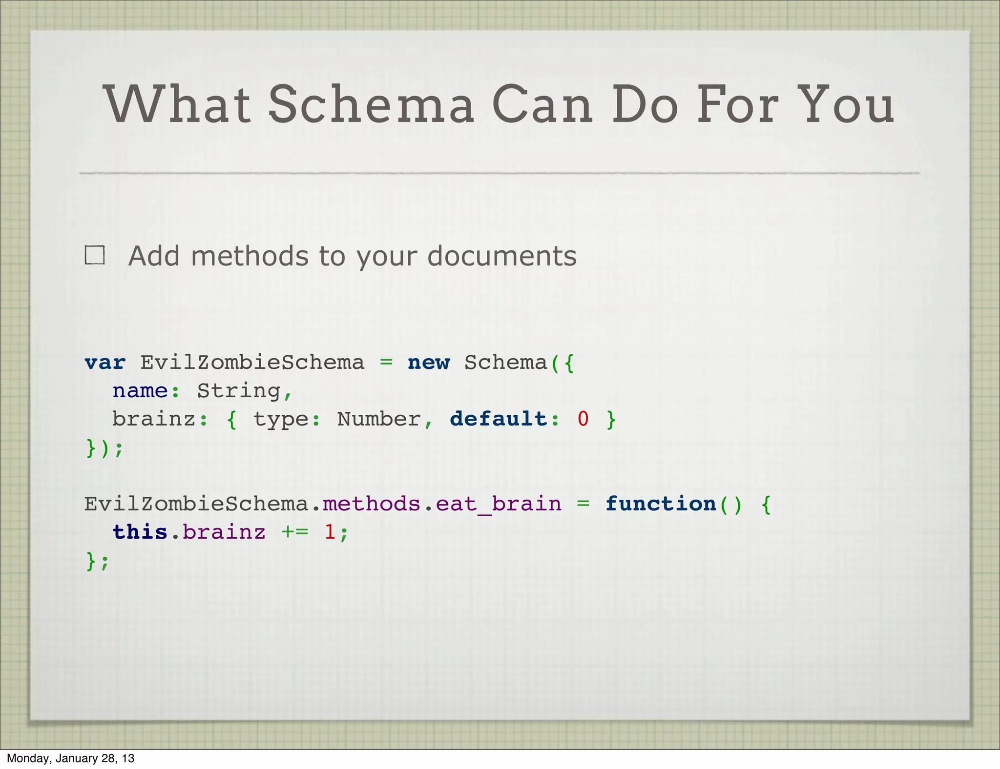 What Schema Can Do For You



                     Provide default     var PhotoSchema = new Schema({
                     values for fields     username:
                                             { type: String, required: true },
                     Can use a             photo:
                     function as             { type: String, required: true },
                     default for           uploaded_at:
                                             { type: Date, default: Date.now }
                     delayed
                                         });
                     evaluation




Thursday, January 31, 13
 