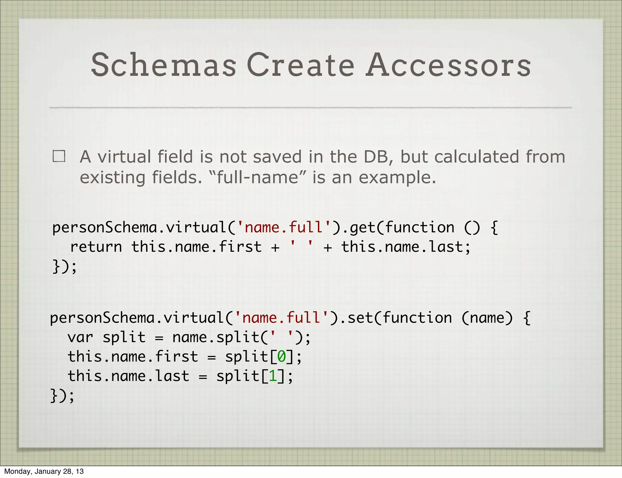 Schema Create Indices

                     A schema can have some fields marked as “index”. The
                     collection will be indexed by them automatically


           var PhotoSchema = new Schema({
             username: { type: String, required: true, index: true },
             photo: { type: String, required: true },
             uploaded_at: { type: Date, default: Date.now }
           });




Thursday, January 31, 13
 