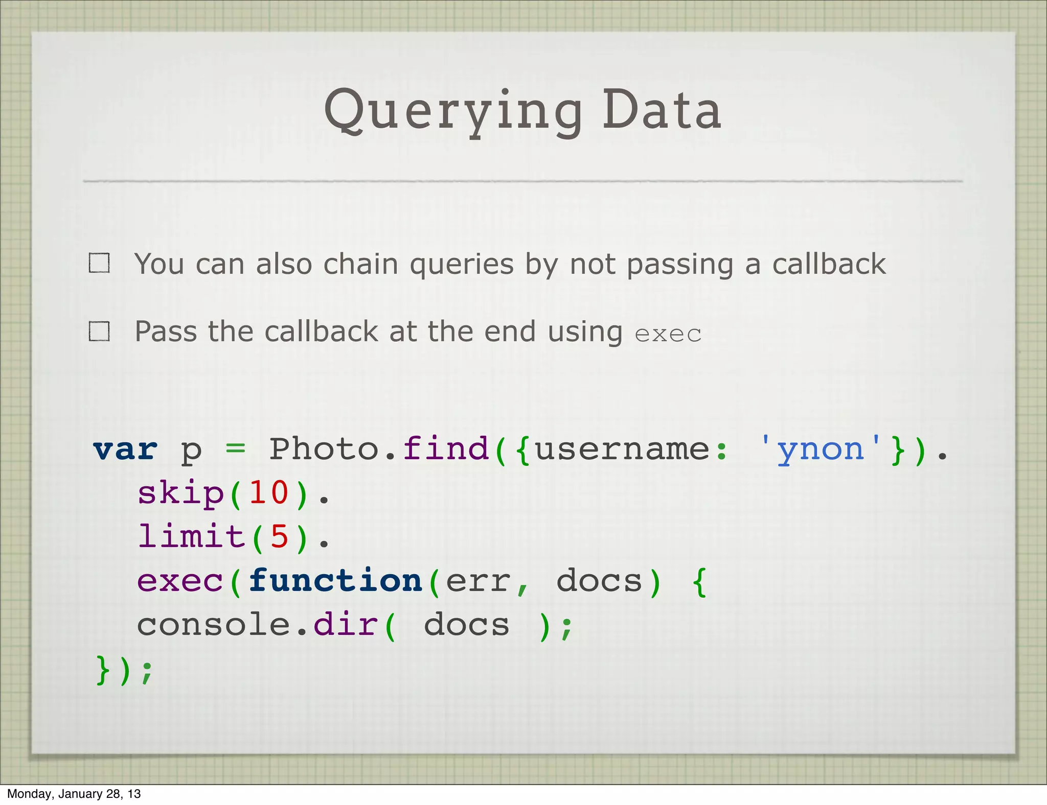Querying Data


                     Use Model#find / Model#findOne to query data



          // executes immediately, passing results to callback
          MyModel.find({ name: 'john', age: { $gte: 18 }},
                       function (err, docs) {
                          // do something with data
                          // or handle err
          });




Thursday, January 31, 13
 