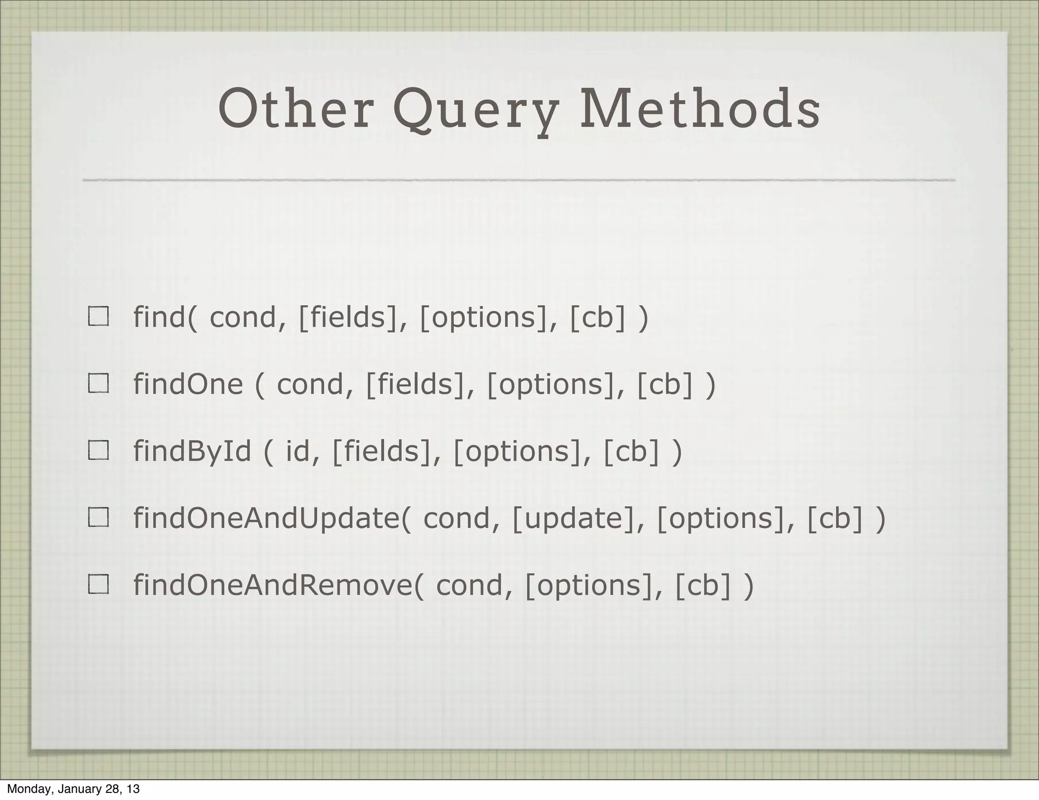 Querying Data

                     You can also chain queries by not passing a callback

                     Pass the callback at the end using exec



              var p = Photo.find({username: 'ynon'}).
                skip(10).
                limit(5).
                exec(function(err, docs) {
                console.dir( docs );
              });


Thursday, January 31, 13
 