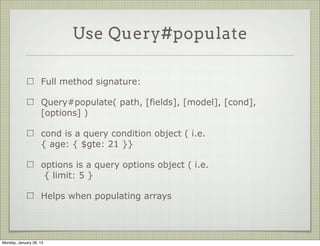 Use Query#populate


                     query#populate sends another query for the related
                     object


            Album.findOne().exec(function(err, doc) {
              // prints undefined
              console.log( doc.artist.name );
            });
             
             
            Album.findOne().populate('artist').exec(function(err, doc) {
              // prints Pink Floyd
              console.log( doc.artist.name );
            });



Thursday, January 31, 13
 