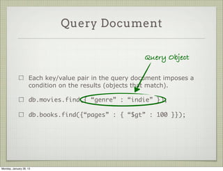 Query Document



                     Each key/value pair in the query document imposes a
                     condition on the results (objects that match).

                     db.movies.find({ “genre” : “indie” });

                     db.books.find({“pages” : { “$gt” : 100 }});




Thursday, January 31, 13
 