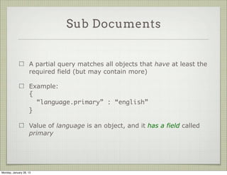 Sub Documents


                     If your document has sub-documents, it’s possible to
                     query by a full sub document or look for a partial match

                     Full sub-document query means subdocument is exactly
                     as specified in the query

                     Example:

                     { ISBN : { “ISBN-10” : “1906465592”,
                                “ISBN-13” : “978-1906465599” }}




Thursday, January 31, 13
 