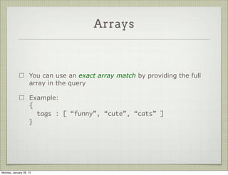 Sub Documents


                     A partial query matches all objects that have at least the
                     required field (but may contain more)

                     Example:
                     {
                       “language.primary” : “english”
                     }

                     Value of language is an object, and it has a field called
                     primary




Thursday, January 31, 13
 