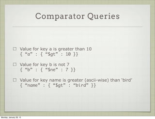 Query Operators



                     Complex queries are performed with special operators.

                     These are reserved words starting with a $

                     Some of them: $gt, $gte, $lt, $lte, $ne, $in, $nin, $all,
                     $or, $not




Thursday, January 31, 13
 