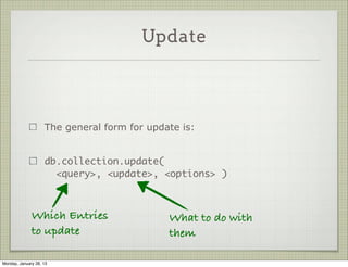 Update



                     Update operations modify existing data in the DB

                     Mongo supports two update commands:
                     update() and save()

                     Update is the more general (and complex)




Thursday, January 31, 13
 
