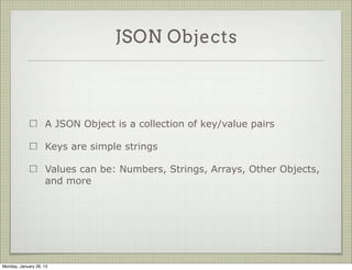 JSON Objects



                     A JSON Object is a collection of key/value pairs

                     Keys are simple strings

                     Values can be: Numbers, Strings, Arrays, Other Objects,
                     and more




Thursday, January 31, 13
 