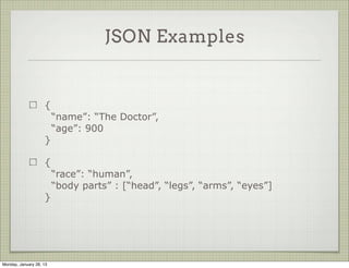JSON Examples


                     {
                           “name”: “The Doctor”,
                           “age”: 900
                     }

                     {
                           “race”: “human”,
                           “body parts” : [“head”, “legs”, “arms”, “eyes”]
                     }




Thursday, January 31, 13
 