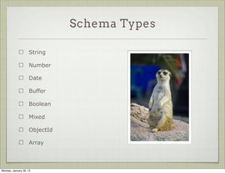 Schema Definitions


                                                new Schema({
                                                  title: String,
                     A schema takes a
                                                  body:   String,
                     description object
                                                  date:   Date,
                     which specifies its keys
                                                  hidden: Boolean,
                     and their types              meta: {
                                                    votes: Number,
                     Types are mostly               favs: Number
                     normal JS                    }
                                                });




Thursday, January 31, 13
 