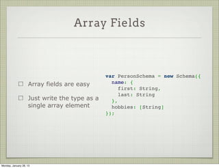 Nested Objects



                                                var PersonSchema = new Schema({
                     Creating nested objects      name: {
                                                    first: String,
                     is easy
                                                    last: String
                                                  }
                     Just assign an object as   });
                     the value




Thursday, January 31, 13
 