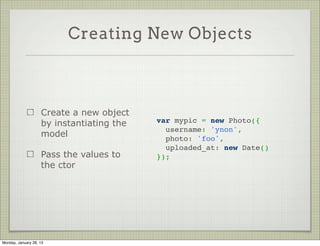 Schema Use Case


                     Let’s start writing a
                     photo taking app        var PhotoSchema = new Schema({
                                               username: String,
                     Each photo is saved       photo: String,
                     in the DB as a Data       uploaded_at: Date
                     URL                     });
                                              
                                             var Photo = mongoose.model(
                     Along with the
                                                           'Photo', PhotoSchema);
                     photo we’ll save the
                     username




Thursday, January 31, 13
 