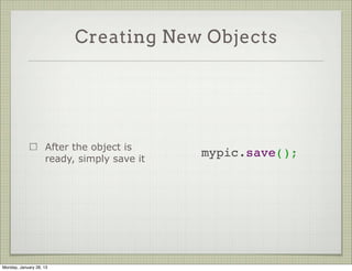 Creating New Objects



                     Create a new object
                     by instantiating the   var mypic = new Photo({
                                              username: 'ynon',
                     model                    photo: 'foo',
                                              uploaded_at: new Date()
                     Pass the values to     });
                     the ctor




Thursday, January 31, 13
 
