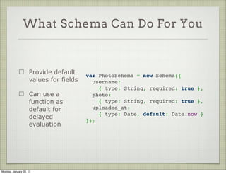 What Schema Can Do For You


                     Add validations on   var PhotoSchema = new Schema({
                     the fields             username:
                                             { type: String, required: true },
                     Stock validators:      photo:
                                             { type: String, required: true },
                     required, min, max
                                            uploaded_at: Date
                     Can also create      });
                     custom validators

                     Validation happens
                     on save




Thursday, January 31, 13
 