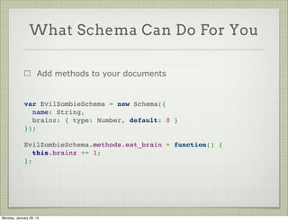 What Schema Can Do For You



                     Provide default     var PhotoSchema = new Schema({
                     values for fields     username:
                                             { type: String, required: true },
                     Can use a             photo:
                     function as             { type: String, required: true },
                     default for           uploaded_at:
                                             { type: Date, default: Date.now }
                     delayed
                                         });
                     evaluation




Thursday, January 31, 13
 