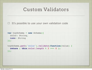 What Schema Can Do For You

                     Add methods to your documents


             var EvilZombieSchema = new Schema({
               name: String,
               brainz: { type: Number, default: 0 }
             });
              
             EvilZombieSchema.methods.eat_brain = function() {
               this.brainz += 1;
             };
              




Thursday, January 31, 13
 