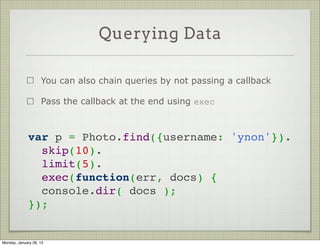 Querying Data


                     Use Model#find / Model#findOne to query data



          // executes immediately, passing results to callback
          MyModel.find({ name: 'john', age: { $gte: 18 }},
                       function (err, docs) {
                          // do something with data
                          // or handle err
          });




Thursday, January 31, 13
 