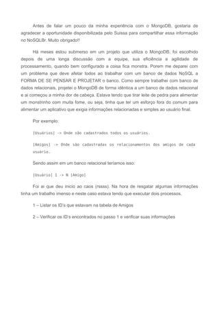 Antes de falar um pouco da minha experiência com o MongoDB, gostaria de
agradecer a oportunidade disponibilizada pelo Suissa para compartilhar essa informação
no NoSQLBr. Muito obrigado!!
Há meses estou submerso em um projeto que utiliza o MongoDB, foi escolhido
depois de uma longa discussão com a equipe, sua eficiência e agilidade de
processamento, quando bem configurado a coisa fica monstra. Porem me deparei com
um problema que deve afetar todos ao trabalhar com um banco de dados NoSQL a
FORMA DE SE PENSAR E PROJETAR o banco. Como sempre trabalhei com banco de
dados relacionais, projetei o MongoDB de forma idêntica a um banco de dados relacional
e ai começou a minha dor de cabeça. Estava tendo que tirar leite de pedra para alimentar
um monstrinho com muita fome, ou seja, tinha que ter um esforço fora do comum para
alimentar um aplicativo que exigia informações relacionadas e simples ao usuário final.
Por exemplo:
[Usuários] -> Onde são cadastrados todos os usuários.
[Amigos] -> Onde são cadastradas os relacionamentos dos amigos de cada
usuário.
Sendo assim em um banco relacional teríamos isso:
[Usuário] 1 -> N [Amigo]
Foi ai que deu inicio ao caos (rssss). Na hora de resgatar algumas informações
tinha um trabalho imenso e neste caso estava tendo que executar dois processos.
1 – Listar os ID’s que estavam na tabela de Amigos
2 – Verificar os ID’s encontrados no passo 1 e verificar suas informações
 