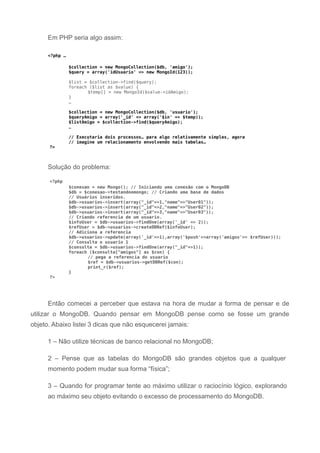 Em PHP seria algo assim:
<?php …
$collection = new MongoCollection($db, 'amigo');
$query = array('idUsuario' => new MongoId(123));
$list = $collection->find($query);
foreach ($list as $value) {
$temp[] = new MongoId($value->idAmigo);
}
…
$collection = new MongoCollection($db, 'usuario');
$queryAmigo = array('_id' => array('$in' => $temp));
$listAmigo = $collection->find($queryAmigo);
…
// Executaria dois processos… para algo relativamente simples, agora
// imagine um relacionamento envolvendo mais tabelas…
?>
Solução do problema:
<?php
$conexao = new Mongo(); // Iniciando uma conexão com o MongoDB
$db = $conexao->testandoomongo; // Criando uma base de dados
// Usuários inseridos.
$db->usuarios->insert(array("_id"=>1,"name"=>"User01"));
$db->usuarios->insert(array("_id"=>2,"name"=>"User02"));
$db->usuarios->insert(array("_id"=>3,"name"=>"User03"));
// Criando referencia de um usuario.
$infoUser = $db->usuarios->findOne(array('_id' => 2));
$refUser = $db->usuarios->createDBRef($infoUser);
// Adiciona a referencia
$db->usuarios->update(array('_id'=>1),array('$push'=>array('amigos'=> $refUser)));
// Consulta o usuario 1
$consulta = $db->usuarios->findOne(array("_id"=>1));
foreach ($consulta["amigos"] as $con) {
// pega a referencia do usuario
$ref = $db->usuarios->getDBRef($con);
print_r($ref);
}
?>
Então comecei a perceber que estava na hora de mudar a forma de pensar e de
utilizar o MongoDB. Quando pensar em MongoDB pense como se fosse um grande
objeto. Abaixo listei 3 dicas que não esquecerei jamais:
1 – Não utilize técnicas de banco relacional no MongoDB;
2 – Pense que as tabelas do MongoDB são grandes objetos que a qualquer
momento podem mudar sua forma “física”;
3 – Quando for programar tente ao máximo utilizar o raciocínio lógico, explorando
ao máximo seu objeto evitando o excesso de processamento do MongoDB.
 