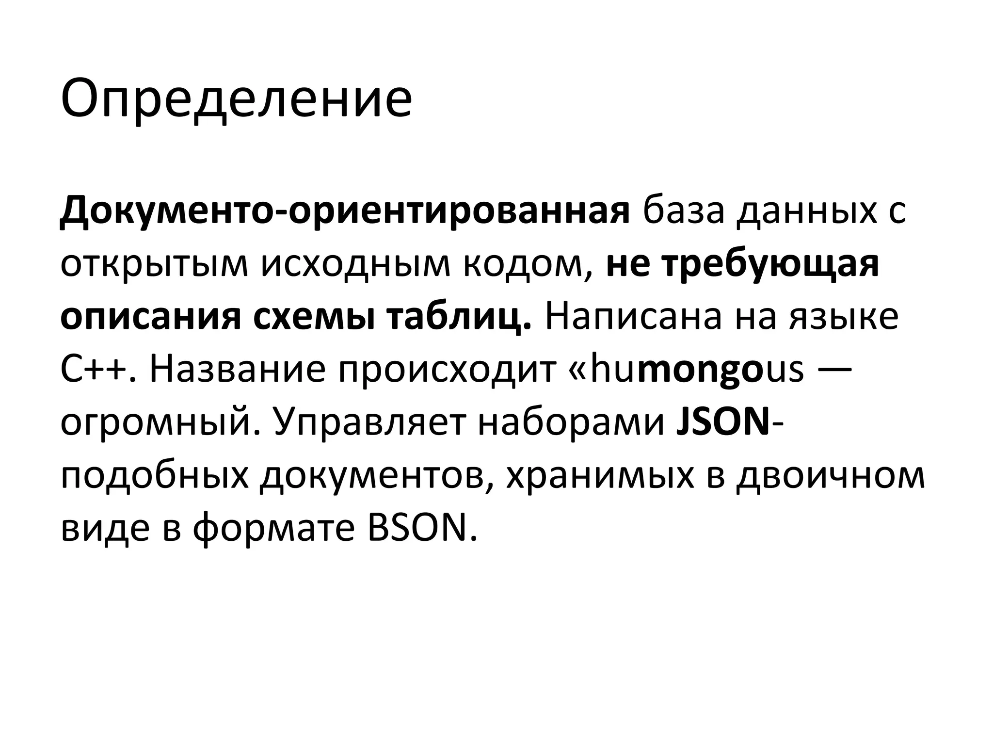 Определение
Документо-ориентированная база данных с
открытым исходным кодом, не требующая
описания схемы таблиц. Написана на языке
C++. Название происходит «humongous —
огромный. Управляет наборами JSON-
подобных документов, хранимых в двоичном
виде в формате BSON.
 