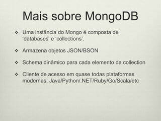 Mais sobre MongoDB
 Uma instância do Mongo é composta de
‘databases’ e ‘collections’.
 Armazena objetos JSON/BSON
 Schema dinâmico para cada elemento da collection
 Cliente de acesso em quase todas plataformas
modernas: Java/Python/.NET/Ruby/Go/Scala/etc
 