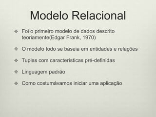 Modelo Relacional
 Foi o primeiro modelo de dados descrito
teoriamente(Edgar Frank, 1970)
 O modelo todo se baseia em entidades e relações
 Tuplas com características pré-definidas
 Linguagem padrão
 Como costumávamos iniciar uma aplicação
 