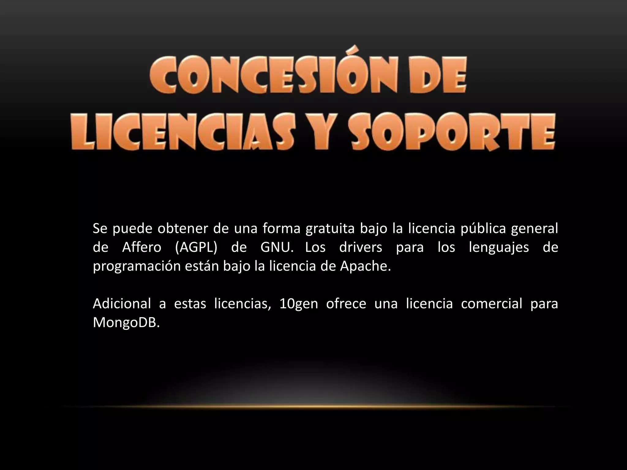 Se puede obtener de una forma gratuita bajo la licencia pública general
de Affero (AGPL) de GNU. Los drivers para los lenguajes de
programación están bajo la licencia de Apache.
Adicional a estas licencias, 10gen ofrece una licencia comercial para
MongoDB.
 