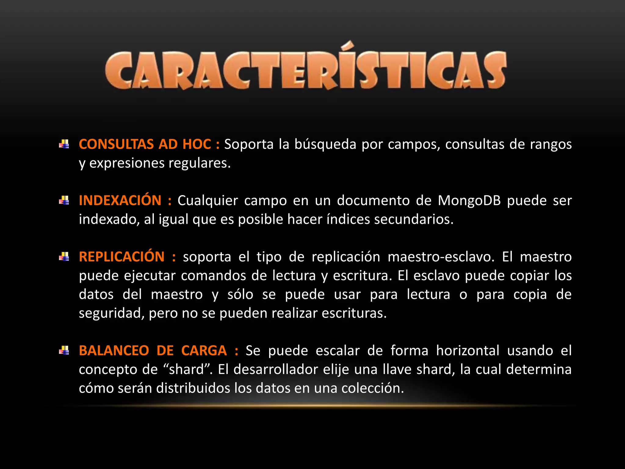 CONSULTAS AD HOC : Soporta la búsqueda por campos, consultas de rangos
y expresiones regulares.
INDEXACIÓN : Cualquier campo en un documento de MongoDB puede ser
indexado, al igual que es posible hacer índices secundarios.
REPLICACIÓN : soporta el tipo de replicación maestro-esclavo. El maestro
puede ejecutar comandos de lectura y escritura. El esclavo puede copiar los
datos del maestro y sólo se puede usar para lectura o para copia de
seguridad, pero no se pueden realizar escrituras.
BALANCEO DE CARGA : Se puede escalar de forma horizontal usando el
concepto de “shard”. El desarrollador elije una llave shard, la cual determina
cómo serán distribuidos los datos en una colección.
 
