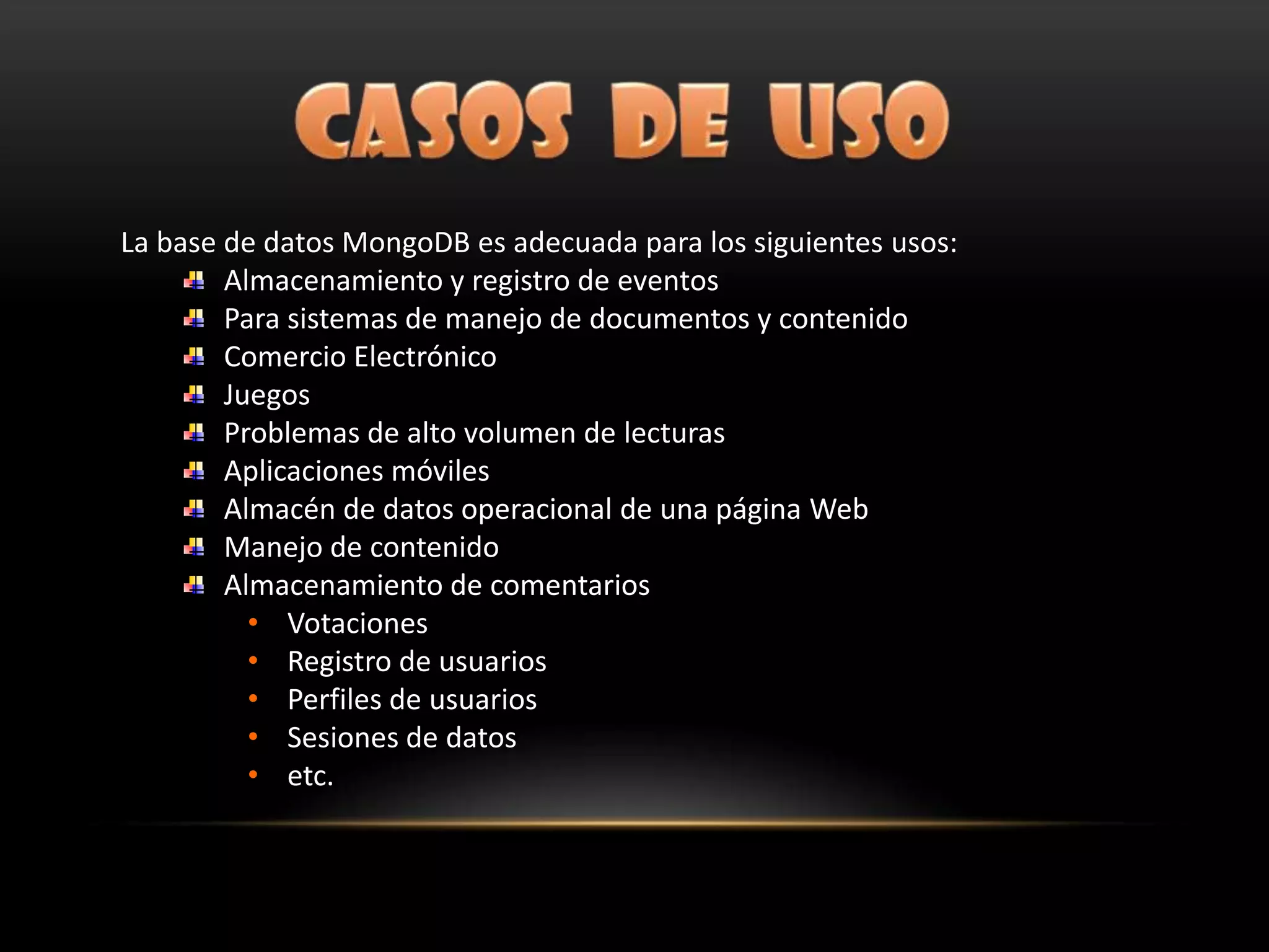 La base de datos MongoDB es adecuada para los siguientes usos:
Almacenamiento y registro de eventos
Para sistemas de manejo de documentos y contenido
Comercio Electrónico
Juegos
Problemas de alto volumen de lecturas
Aplicaciones móviles
Almacén de datos operacional de una página Web
Manejo de contenido
Almacenamiento de comentarios
• Votaciones
• Registro de usuarios
• Perfiles de usuarios
• Sesiones de datos
• etc.
 