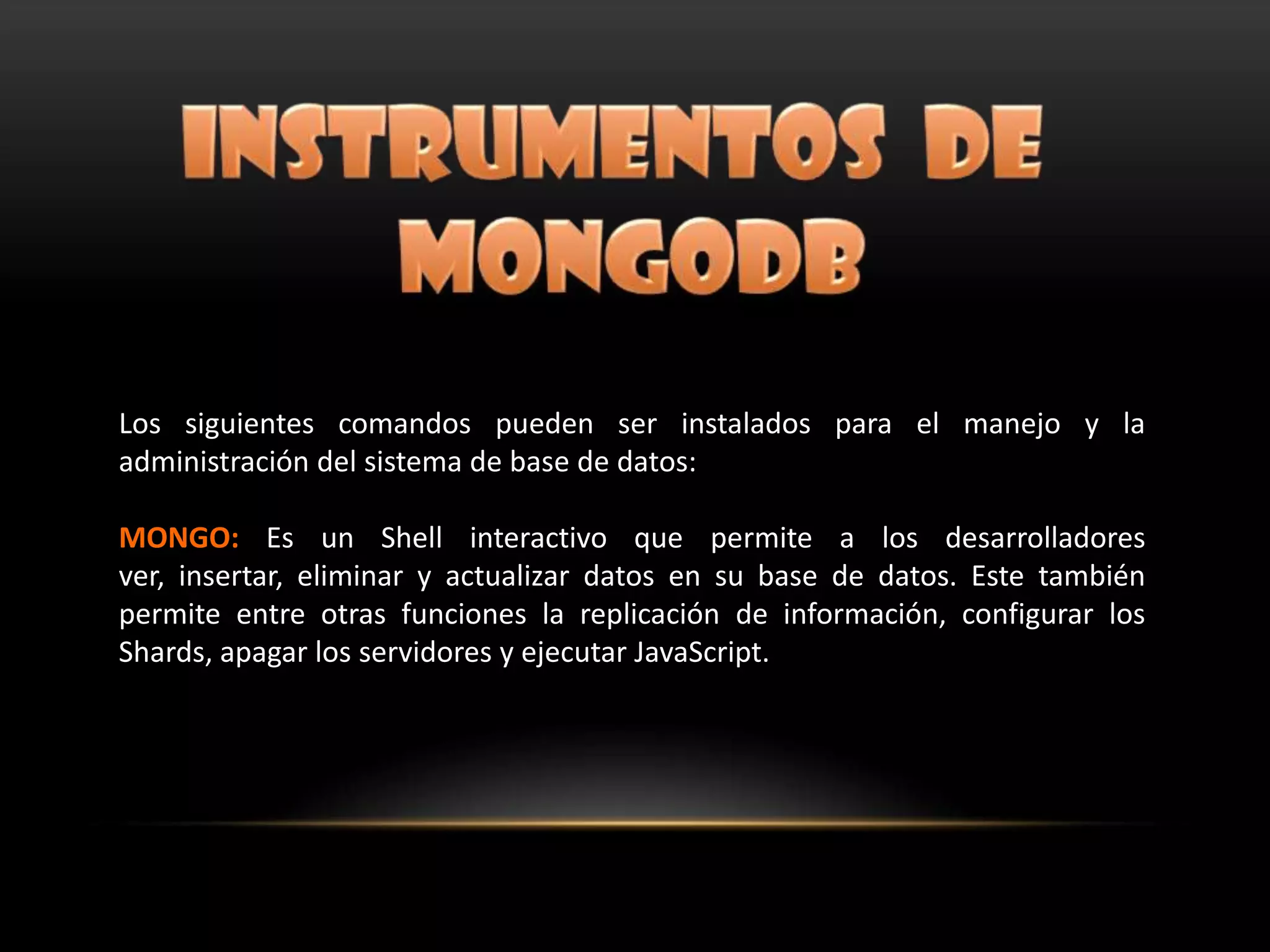 Los siguientes comandos pueden ser instalados para el manejo y la
administración del sistema de base de datos:
MONGO: Es un Shell interactivo que permite a los desarrolladores
ver, insertar, eliminar y actualizar datos en su base de datos. Este también
permite entre otras funciones la replicación de información, configurar los
Shards, apagar los servidores y ejecutar JavaScript.
 