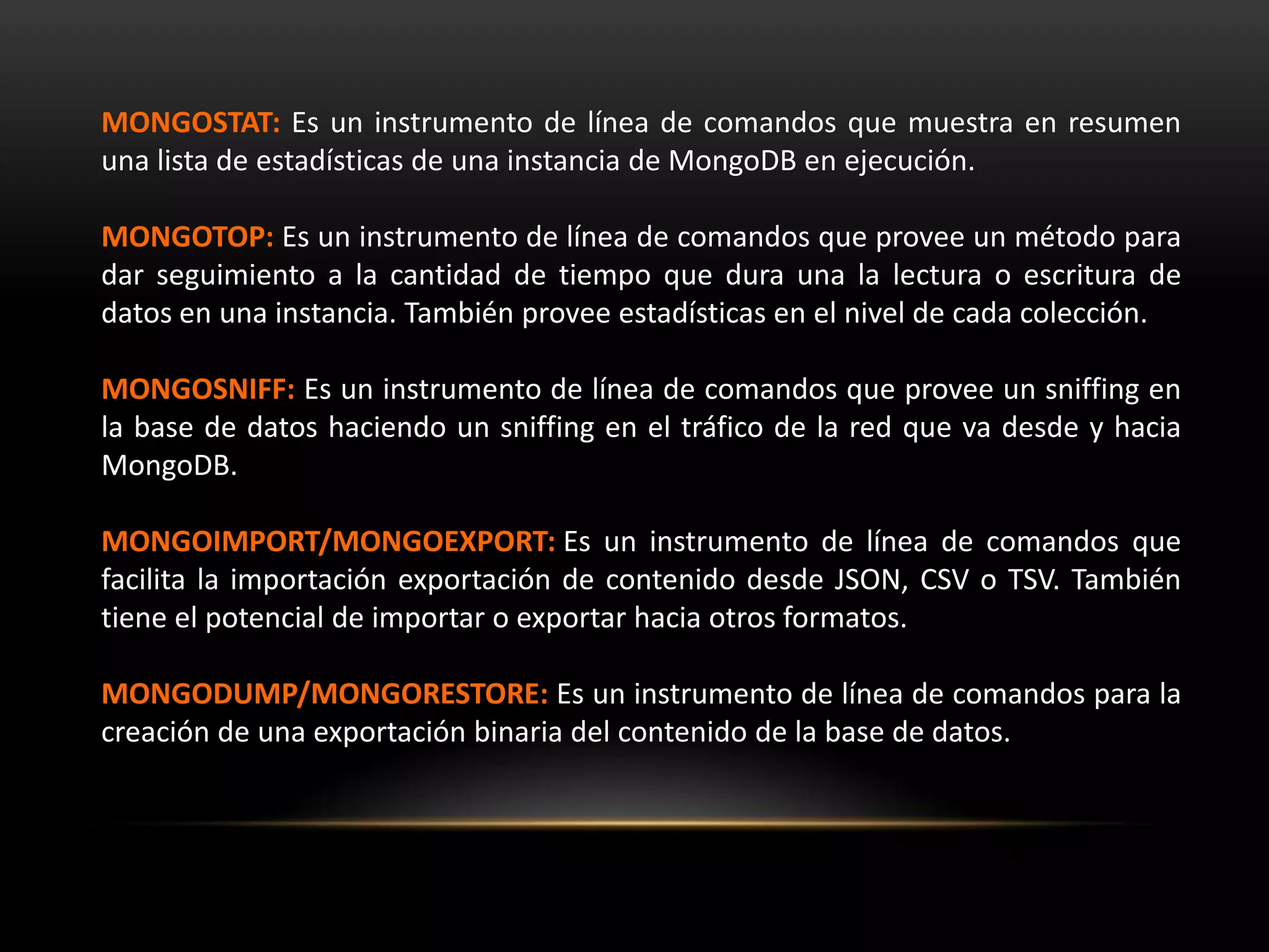 MONGOSTAT: Es un instrumento de línea de comandos que muestra en resumen
una lista de estadísticas de una instancia de MongoDB en ejecución.
MONGOTOP: Es un instrumento de línea de comandos que provee un método para
dar seguimiento a la cantidad de tiempo que dura una la lectura o escritura de
datos en una instancia. También provee estadísticas en el nivel de cada colección.
MONGOSNIFF: Es un instrumento de línea de comandos que provee un sniffing en
la base de datos haciendo un sniffing en el tráfico de la red que va desde y hacia
MongoDB.
MONGOIMPORT/MONGOEXPORT: Es un instrumento de línea de comandos que
facilita la importación exportación de contenido desde JSON, CSV o TSV. También
tiene el potencial de importar o exportar hacia otros formatos.
MONGODUMP/MONGORESTORE: Es un instrumento de línea de comandos para la
creación de una exportación binaria del contenido de la base de datos.
 