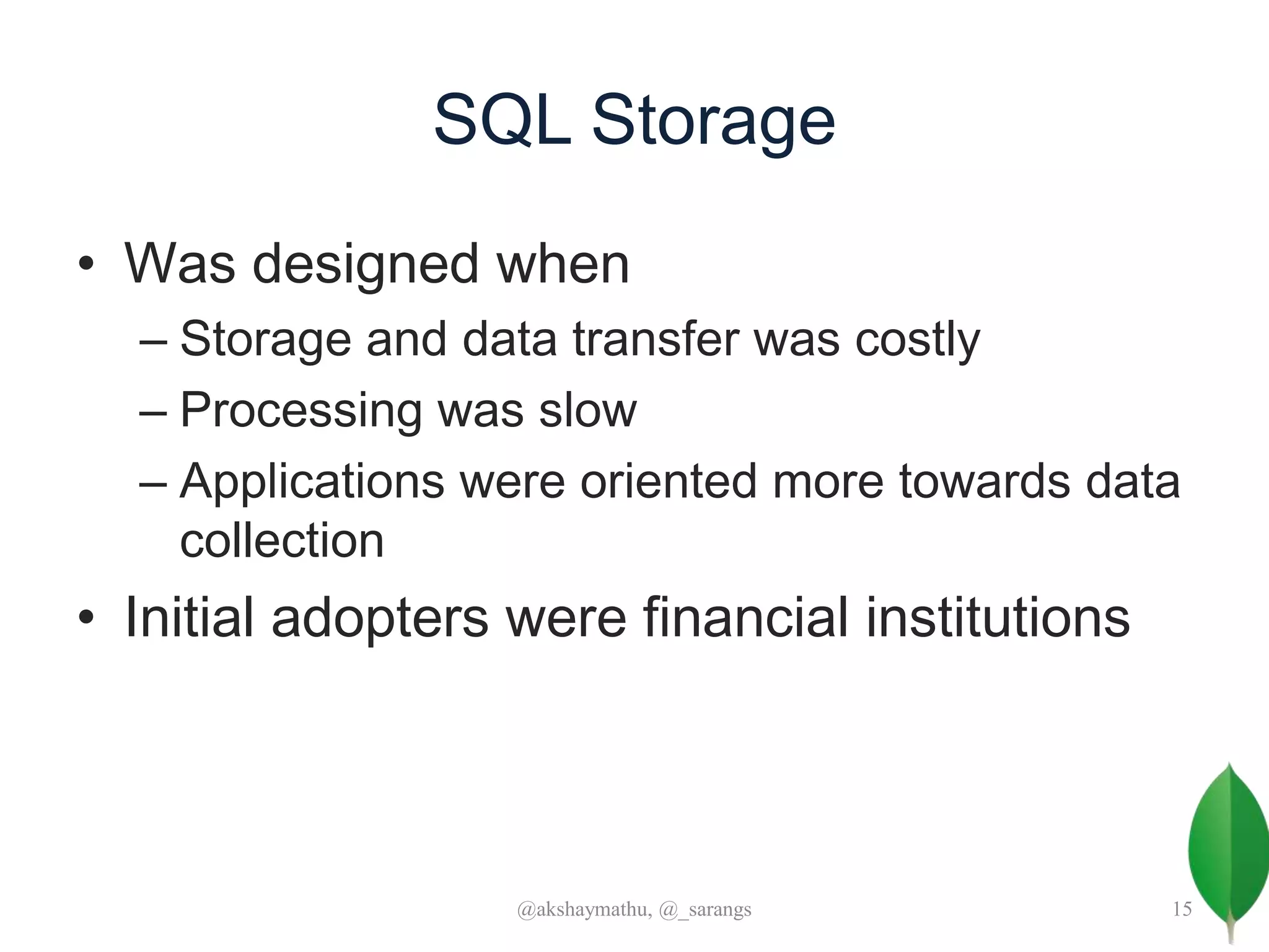 SQL Storage
• Was designed when
– Storage and data transfer was costly
– Processing was slow
– Applications were oriented more towards data
collection
• Initial adopters were financial institutions
@akshaymathu, @_sarangs 15
 