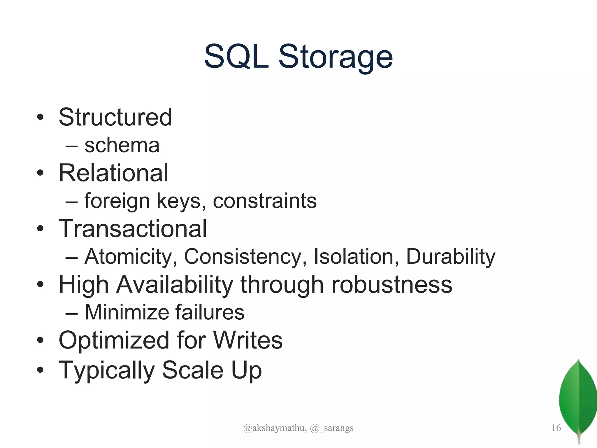SQL Storage
• Structured
– schema
• Relational
– foreign keys, constraints
• Transactional
– Atomicity, Consistency, Isolation, Durability
• High Availability through robustness
– Minimize failures
• Optimized for Writes
• Typically Scale Up
@akshaymathu, @_sarangs 16
 