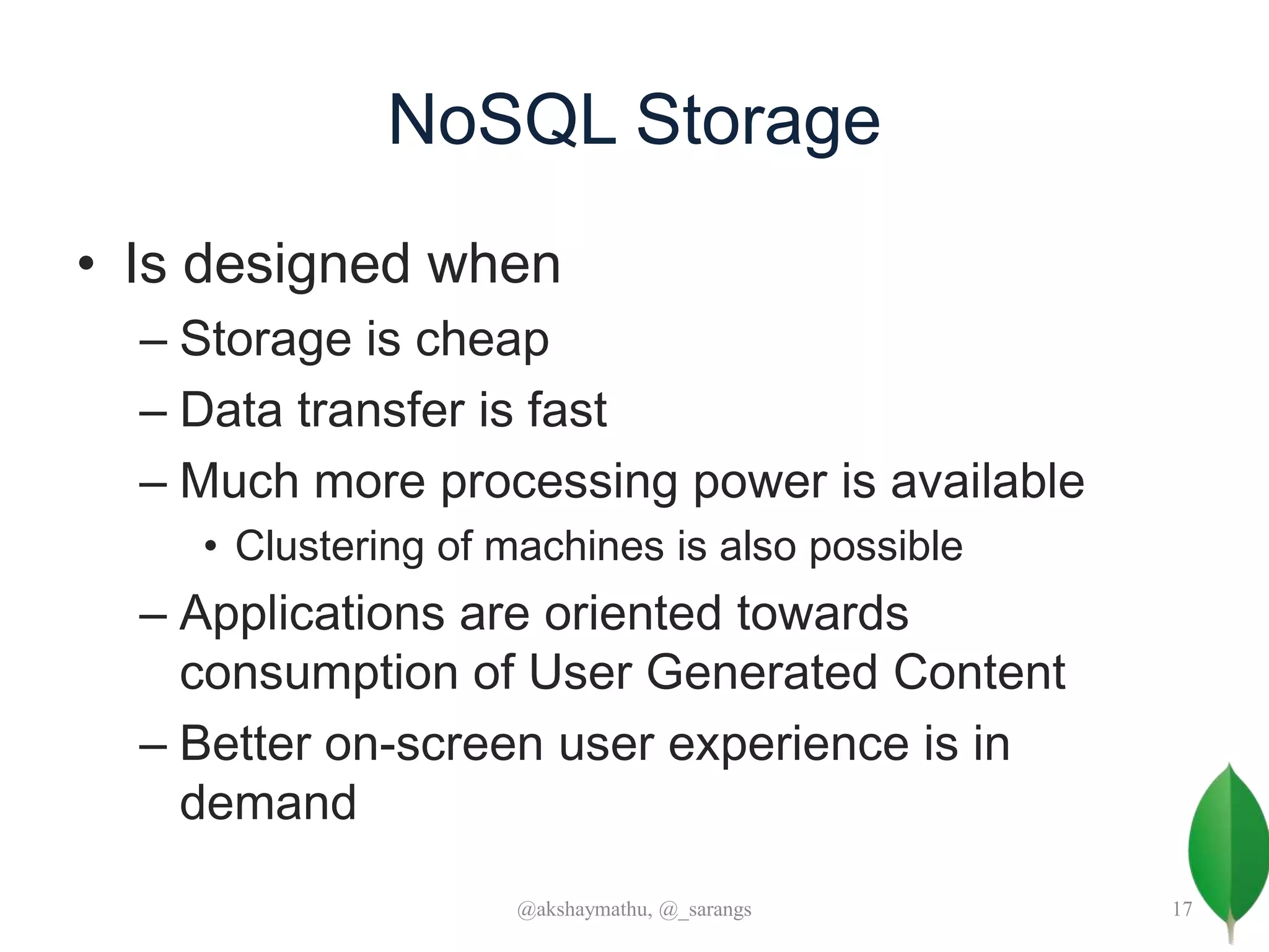 NoSQL Storage
• Is designed when
– Storage is cheap
– Data transfer is fast
– Much more processing power is available
• Clustering of machines is also possible
– Applications are oriented towards
consumption of User Generated Content
– Better on-screen user experience is in
demand
@akshaymathu, @_sarangs 17
 