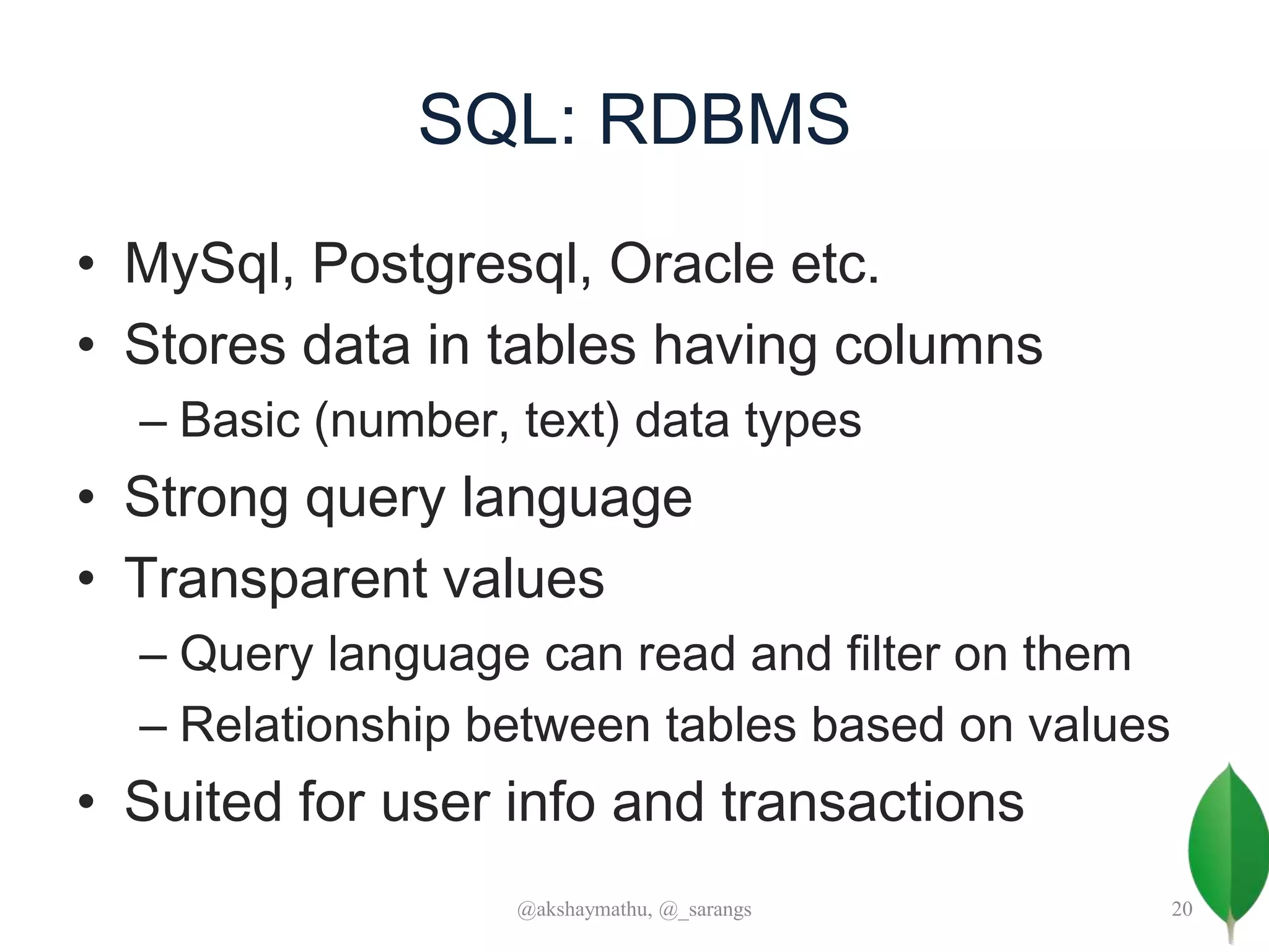 SQL: RDBMS
• MySql, Postgresql, Oracle etc.
• Stores data in tables having columns
– Basic (number, text) data types
• Strong query language
• Transparent values
– Query language can read and filter on them
– Relationship between tables based on values
• Suited for user info and transactions
@akshaymathu, @_sarangs 20
 