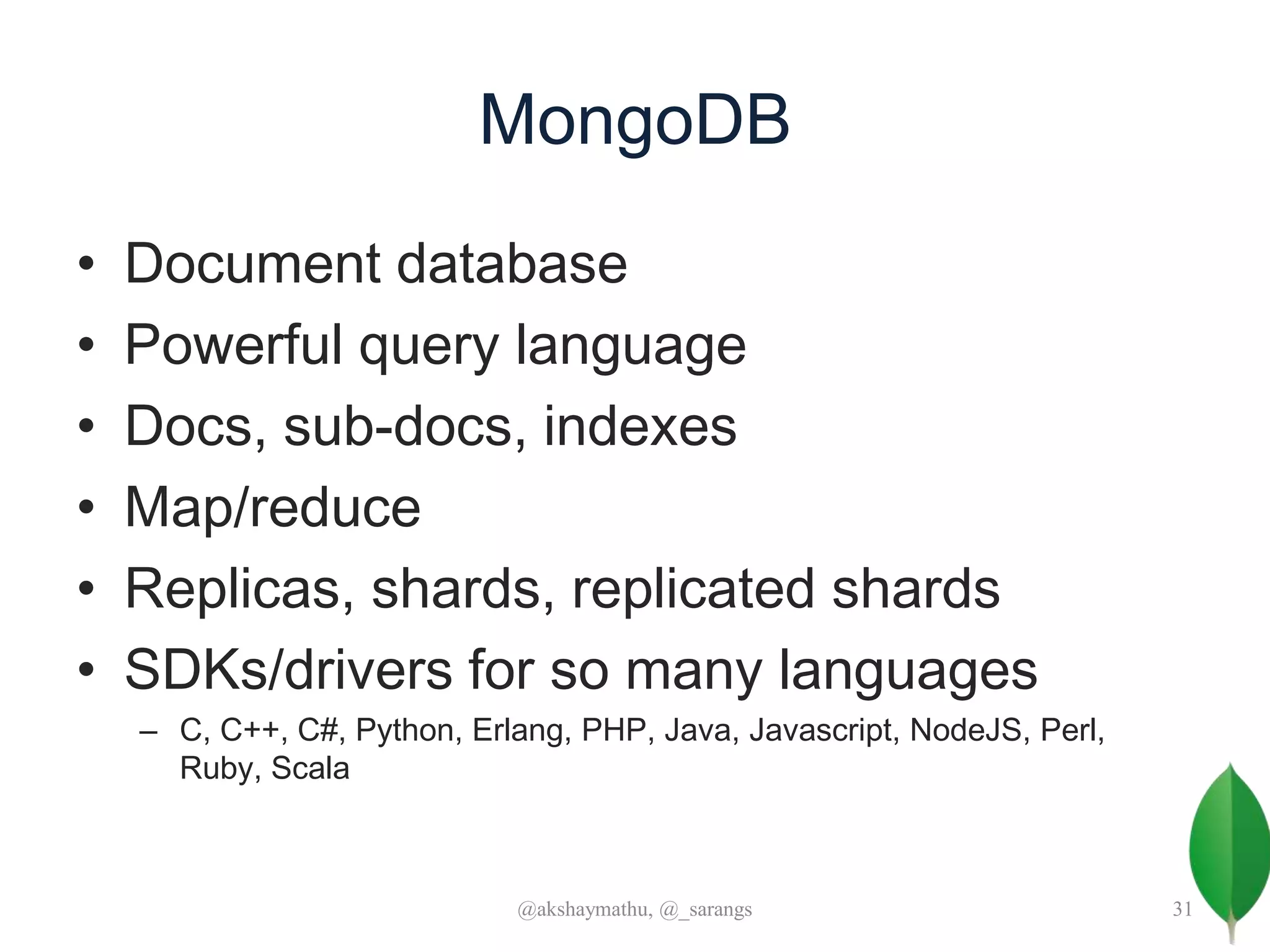 MongoDB
• Document database
• Powerful query language
• Docs, sub-docs, indexes
• Map/reduce
• Replicas, shards, replicated shards
• SDKs/drivers for so many languages
– C, C++, C#, Python, Erlang, PHP, Java, Javascript, NodeJS, Perl,
Ruby, Scala
@akshaymathu, @_sarangs 31
 