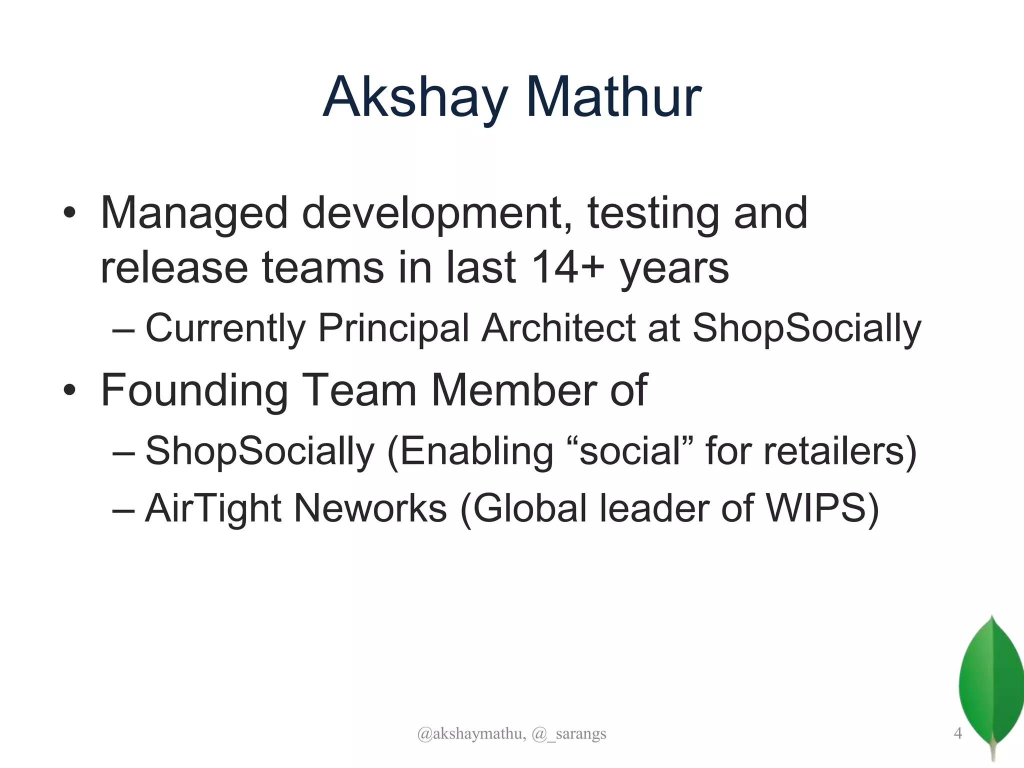 Akshay Mathur
• Managed development, testing and
release teams in last 14+ years
– Currently Principal Architect at ShopSocially
• Founding Team Member of
– ShopSocially (Enabling “social” for retailers)
– AirTight Neworks (Global leader of WIPS)
@akshaymathu, @_sarangs 4
 